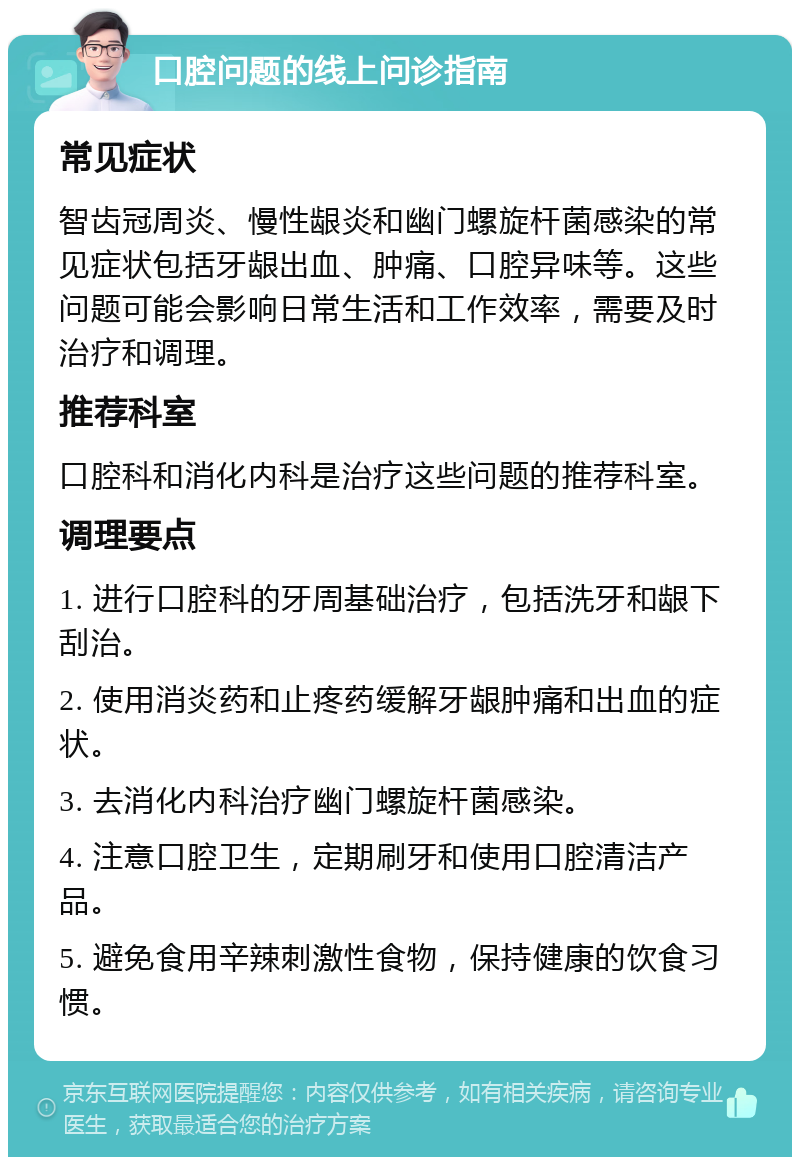 口腔问题的线上问诊指南 常见症状 智齿冠周炎、慢性龈炎和幽门螺旋杆菌感染的常见症状包括牙龈出血、肿痛、口腔异味等。这些问题可能会影响日常生活和工作效率，需要及时治疗和调理。 推荐科室 口腔科和消化内科是治疗这些问题的推荐科室。 调理要点 1. 进行口腔科的牙周基础治疗，包括洗牙和龈下刮治。 2. 使用消炎药和止疼药缓解牙龈肿痛和出血的症状。 3. 去消化内科治疗幽门螺旋杆菌感染。 4. 注意口腔卫生，定期刷牙和使用口腔清洁产品。 5. 避免食用辛辣刺激性食物，保持健康的饮食习惯。