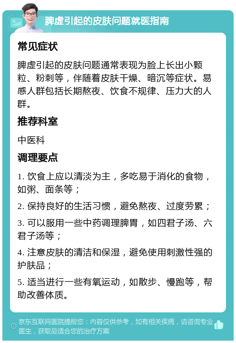 脾虚引起的皮肤问题就医指南 常见症状 脾虚引起的皮肤问题通常表现为脸上长出小颗粒、粉刺等，伴随着皮肤干燥、暗沉等症状。易感人群包括长期熬夜、饮食不规律、压力大的人群。 推荐科室 中医科 调理要点 1. 饮食上应以清淡为主，多吃易于消化的食物，如粥、面条等； 2. 保持良好的生活习惯，避免熬夜、过度劳累； 3. 可以服用一些中药调理脾胃，如四君子汤、六君子汤等； 4. 注意皮肤的清洁和保湿，避免使用刺激性强的护肤品； 5. 适当进行一些有氧运动，如散步、慢跑等，帮助改善体质。