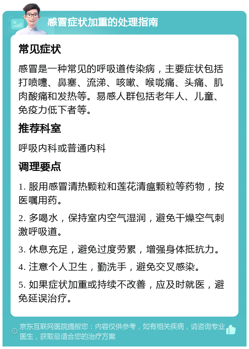 感冒症状加重的处理指南 常见症状 感冒是一种常见的呼吸道传染病，主要症状包括打喷嚏、鼻塞、流涕、咳嗽、喉咙痛、头痛、肌肉酸痛和发热等。易感人群包括老年人、儿童、免疫力低下者等。 推荐科室 呼吸内科或普通内科 调理要点 1. 服用感冒清热颗粒和莲花清瘟颗粒等药物，按医嘱用药。 2. 多喝水，保持室内空气湿润，避免干燥空气刺激呼吸道。 3. 休息充足，避免过度劳累，增强身体抵抗力。 4. 注意个人卫生，勤洗手，避免交叉感染。 5. 如果症状加重或持续不改善，应及时就医，避免延误治疗。