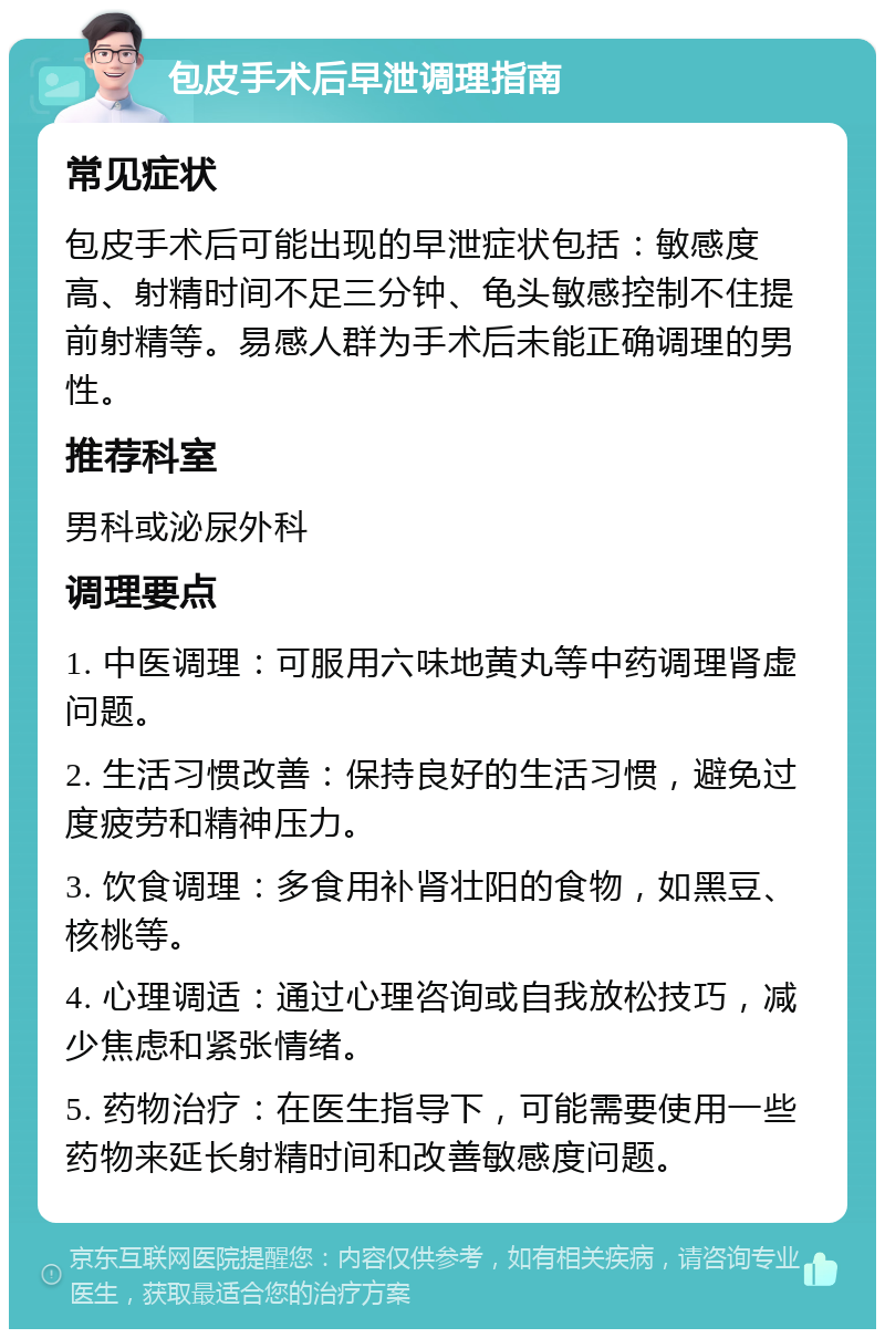 包皮手术后早泄调理指南 常见症状 包皮手术后可能出现的早泄症状包括：敏感度高、射精时间不足三分钟、龟头敏感控制不住提前射精等。易感人群为手术后未能正确调理的男性。 推荐科室 男科或泌尿外科 调理要点 1. 中医调理：可服用六味地黄丸等中药调理肾虚问题。 2. 生活习惯改善：保持良好的生活习惯，避免过度疲劳和精神压力。 3. 饮食调理：多食用补肾壮阳的食物，如黑豆、核桃等。 4. 心理调适：通过心理咨询或自我放松技巧，减少焦虑和紧张情绪。 5. 药物治疗：在医生指导下，可能需要使用一些药物来延长射精时间和改善敏感度问题。