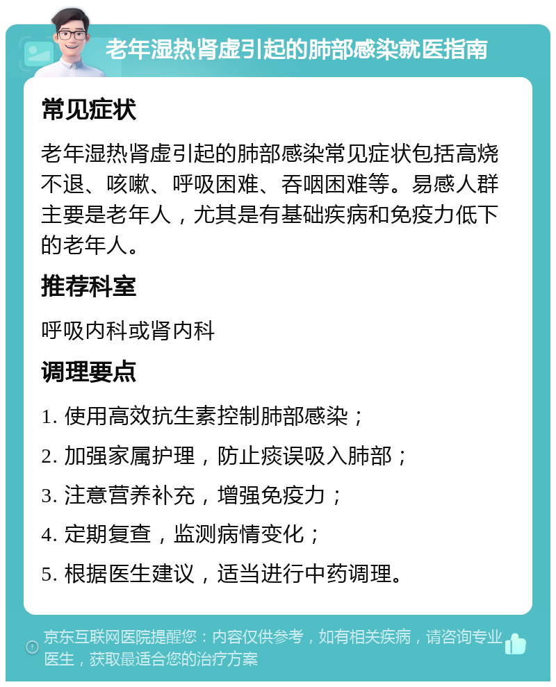 老年湿热肾虚引起的肺部感染就医指南 常见症状 老年湿热肾虚引起的肺部感染常见症状包括高烧不退、咳嗽、呼吸困难、吞咽困难等。易感人群主要是老年人，尤其是有基础疾病和免疫力低下的老年人。 推荐科室 呼吸内科或肾内科 调理要点 1. 使用高效抗生素控制肺部感染； 2. 加强家属护理，防止痰误吸入肺部； 3. 注意营养补充，增强免疫力； 4. 定期复查，监测病情变化； 5. 根据医生建议，适当进行中药调理。