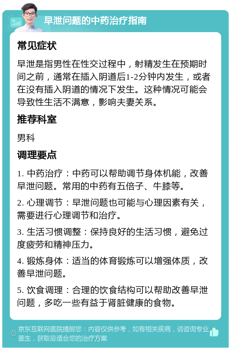 早泄问题的中药治疗指南 常见症状 早泄是指男性在性交过程中，射精发生在预期时间之前，通常在插入阴道后1-2分钟内发生，或者在没有插入阴道的情况下发生。这种情况可能会导致性生活不满意，影响夫妻关系。 推荐科室 男科 调理要点 1. 中药治疗：中药可以帮助调节身体机能，改善早泄问题。常用的中药有五倍子、牛膝等。 2. 心理调节：早泄问题也可能与心理因素有关，需要进行心理调节和治疗。 3. 生活习惯调整：保持良好的生活习惯，避免过度疲劳和精神压力。 4. 锻炼身体：适当的体育锻炼可以增强体质，改善早泄问题。 5. 饮食调理：合理的饮食结构可以帮助改善早泄问题，多吃一些有益于肾脏健康的食物。