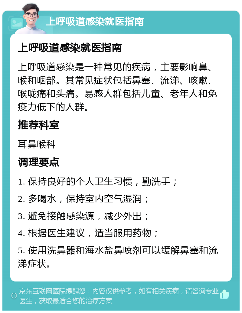 上呼吸道感染就医指南 上呼吸道感染就医指南 上呼吸道感染是一种常见的疾病，主要影响鼻、喉和咽部。其常见症状包括鼻塞、流涕、咳嗽、喉咙痛和头痛。易感人群包括儿童、老年人和免疫力低下的人群。 推荐科室 耳鼻喉科 调理要点 1. 保持良好的个人卫生习惯，勤洗手； 2. 多喝水，保持室内空气湿润； 3. 避免接触感染源，减少外出； 4. 根据医生建议，适当服用药物； 5. 使用洗鼻器和海水盐鼻喷剂可以缓解鼻塞和流涕症状。