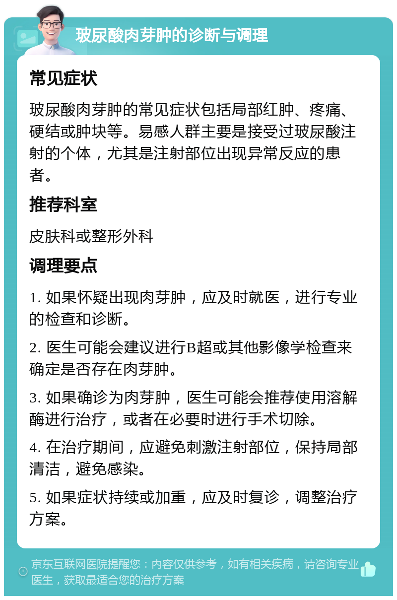 玻尿酸肉芽肿的诊断与调理 常见症状 玻尿酸肉芽肿的常见症状包括局部红肿、疼痛、硬结或肿块等。易感人群主要是接受过玻尿酸注射的个体，尤其是注射部位出现异常反应的患者。 推荐科室 皮肤科或整形外科 调理要点 1. 如果怀疑出现肉芽肿，应及时就医，进行专业的检查和诊断。 2. 医生可能会建议进行B超或其他影像学检查来确定是否存在肉芽肿。 3. 如果确诊为肉芽肿，医生可能会推荐使用溶解酶进行治疗，或者在必要时进行手术切除。 4. 在治疗期间，应避免刺激注射部位，保持局部清洁，避免感染。 5. 如果症状持续或加重，应及时复诊，调整治疗方案。