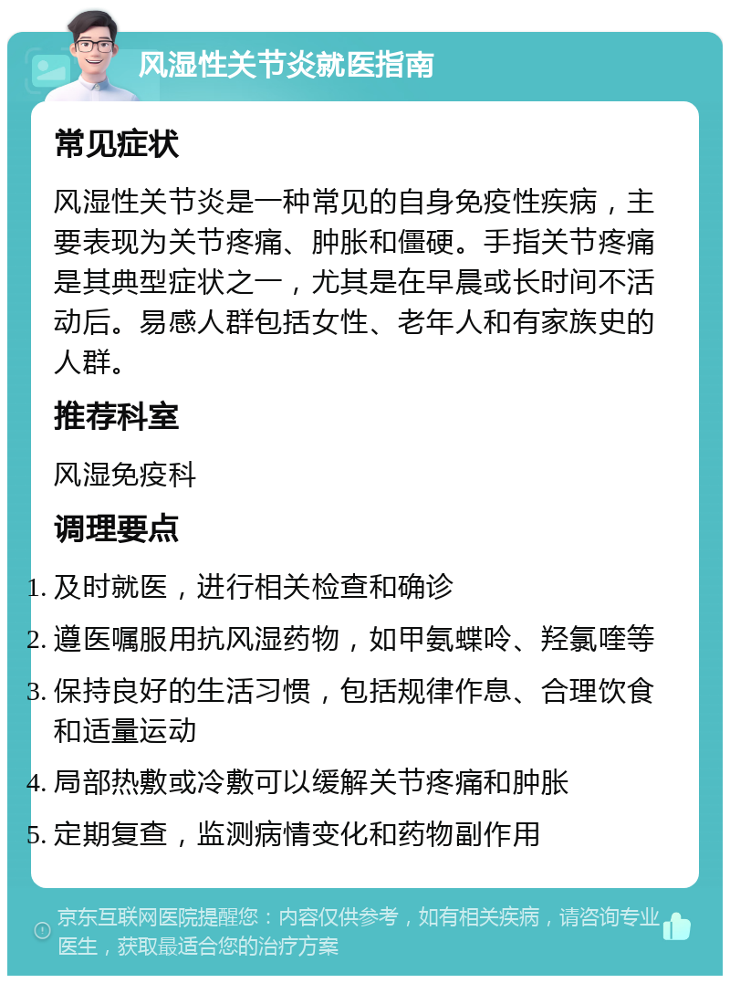 风湿性关节炎就医指南 常见症状 风湿性关节炎是一种常见的自身免疫性疾病，主要表现为关节疼痛、肿胀和僵硬。手指关节疼痛是其典型症状之一，尤其是在早晨或长时间不活动后。易感人群包括女性、老年人和有家族史的人群。 推荐科室 风湿免疫科 调理要点 及时就医，进行相关检查和确诊 遵医嘱服用抗风湿药物，如甲氨蝶呤、羟氯喹等 保持良好的生活习惯，包括规律作息、合理饮食和适量运动 局部热敷或冷敷可以缓解关节疼痛和肿胀 定期复查，监测病情变化和药物副作用