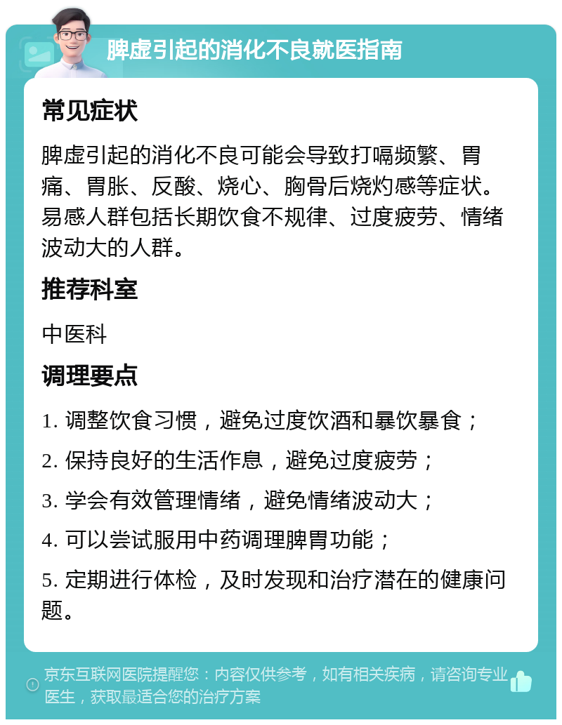 脾虚引起的消化不良就医指南 常见症状 脾虚引起的消化不良可能会导致打嗝频繁、胃痛、胃胀、反酸、烧心、胸骨后烧灼感等症状。易感人群包括长期饮食不规律、过度疲劳、情绪波动大的人群。 推荐科室 中医科 调理要点 1. 调整饮食习惯，避免过度饮酒和暴饮暴食； 2. 保持良好的生活作息，避免过度疲劳； 3. 学会有效管理情绪，避免情绪波动大； 4. 可以尝试服用中药调理脾胃功能； 5. 定期进行体检，及时发现和治疗潜在的健康问题。