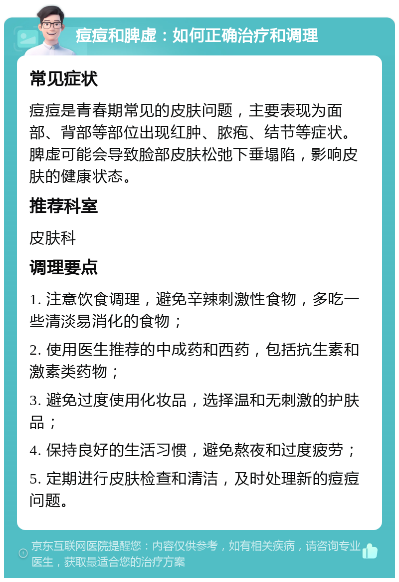 痘痘和脾虚：如何正确治疗和调理 常见症状 痘痘是青春期常见的皮肤问题，主要表现为面部、背部等部位出现红肿、脓疱、结节等症状。脾虚可能会导致脸部皮肤松弛下垂塌陷，影响皮肤的健康状态。 推荐科室 皮肤科 调理要点 1. 注意饮食调理，避免辛辣刺激性食物，多吃一些清淡易消化的食物； 2. 使用医生推荐的中成药和西药，包括抗生素和激素类药物； 3. 避免过度使用化妆品，选择温和无刺激的护肤品； 4. 保持良好的生活习惯，避免熬夜和过度疲劳； 5. 定期进行皮肤检查和清洁，及时处理新的痘痘问题。