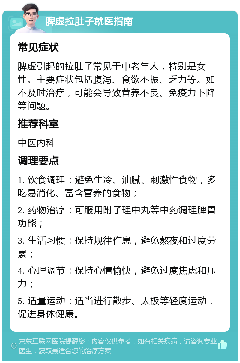 脾虚拉肚子就医指南 常见症状 脾虚引起的拉肚子常见于中老年人，特别是女性。主要症状包括腹泻、食欲不振、乏力等。如不及时治疗，可能会导致营养不良、免疫力下降等问题。 推荐科室 中医内科 调理要点 1. 饮食调理：避免生冷、油腻、刺激性食物，多吃易消化、富含营养的食物； 2. 药物治疗：可服用附子理中丸等中药调理脾胃功能； 3. 生活习惯：保持规律作息，避免熬夜和过度劳累； 4. 心理调节：保持心情愉快，避免过度焦虑和压力； 5. 适量运动：适当进行散步、太极等轻度运动，促进身体健康。