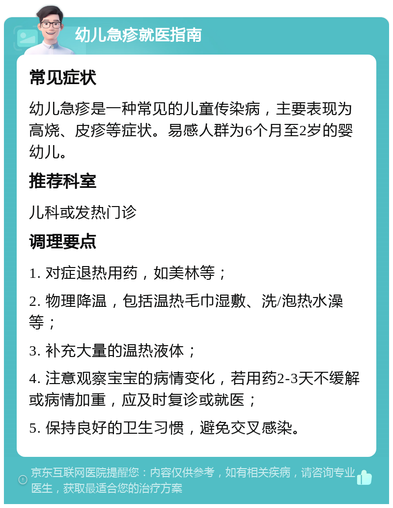 幼儿急疹就医指南 常见症状 幼儿急疹是一种常见的儿童传染病，主要表现为高烧、皮疹等症状。易感人群为6个月至2岁的婴幼儿。 推荐科室 儿科或发热门诊 调理要点 1. 对症退热用药，如美林等； 2. 物理降温，包括温热毛巾湿敷、洗/泡热水澡等； 3. 补充大量的温热液体； 4. 注意观察宝宝的病情变化，若用药2-3天不缓解或病情加重，应及时复诊或就医； 5. 保持良好的卫生习惯，避免交叉感染。