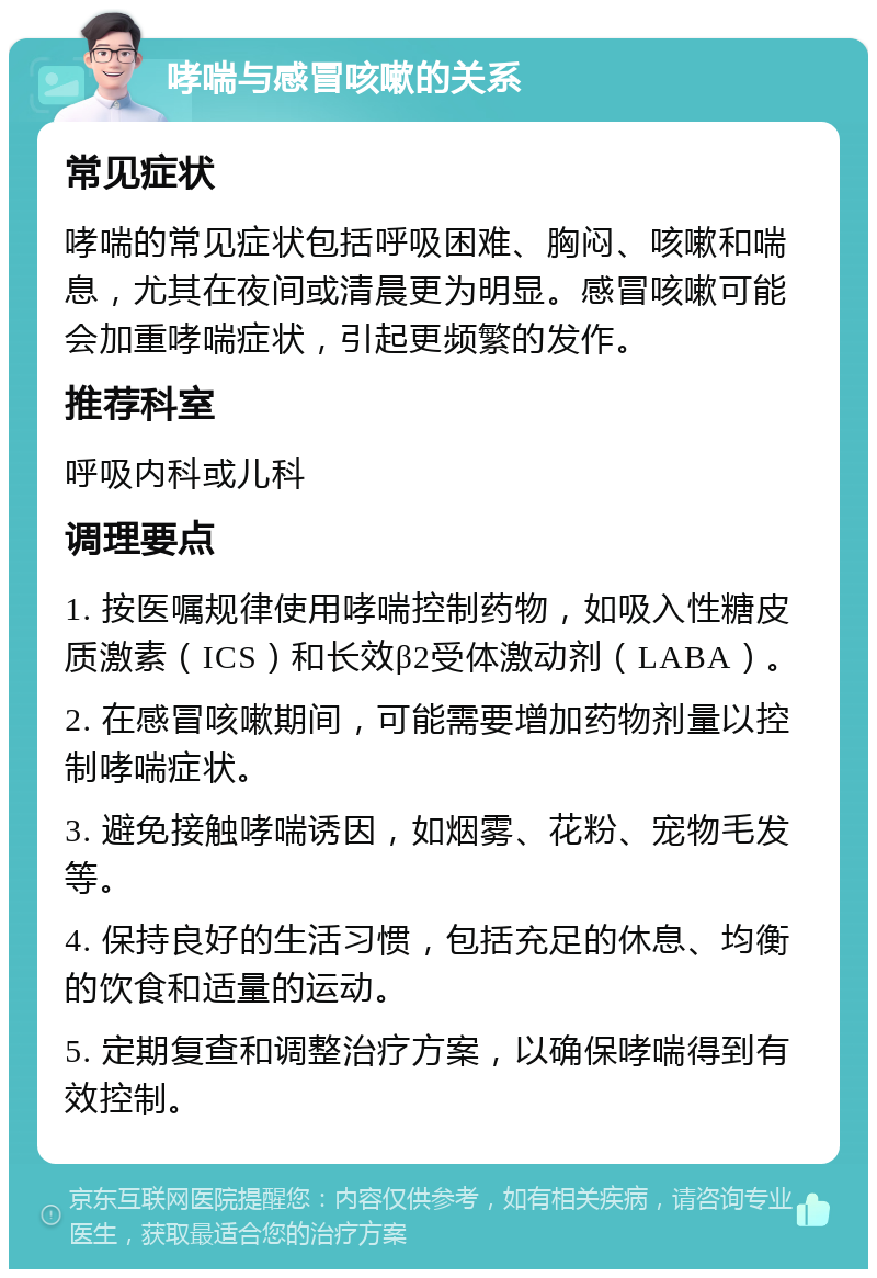 哮喘与感冒咳嗽的关系 常见症状 哮喘的常见症状包括呼吸困难、胸闷、咳嗽和喘息，尤其在夜间或清晨更为明显。感冒咳嗽可能会加重哮喘症状，引起更频繁的发作。 推荐科室 呼吸内科或儿科 调理要点 1. 按医嘱规律使用哮喘控制药物，如吸入性糖皮质激素（ICS）和长效β2受体激动剂（LABA）。 2. 在感冒咳嗽期间，可能需要增加药物剂量以控制哮喘症状。 3. 避免接触哮喘诱因，如烟雾、花粉、宠物毛发等。 4. 保持良好的生活习惯，包括充足的休息、均衡的饮食和适量的运动。 5. 定期复查和调整治疗方案，以确保哮喘得到有效控制。