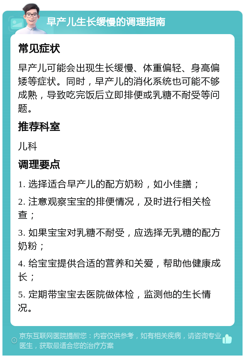 早产儿生长缓慢的调理指南 常见症状 早产儿可能会出现生长缓慢、体重偏轻、身高偏矮等症状。同时，早产儿的消化系统也可能不够成熟，导致吃完饭后立即排便或乳糖不耐受等问题。 推荐科室 儿科 调理要点 1. 选择适合早产儿的配方奶粉，如小佳膳； 2. 注意观察宝宝的排便情况，及时进行相关检查； 3. 如果宝宝对乳糖不耐受，应选择无乳糖的配方奶粉； 4. 给宝宝提供合适的营养和关爱，帮助他健康成长； 5. 定期带宝宝去医院做体检，监测他的生长情况。