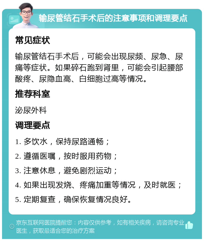 输尿管结石手术后的注意事项和调理要点 常见症状 输尿管结石手术后，可能会出现尿频、尿急、尿痛等症状。如果碎石跑到肾里，可能会引起腰部酸疼、尿隐血高、白细胞过高等情况。 推荐科室 泌尿外科 调理要点 1. 多饮水，保持尿路通畅； 2. 遵循医嘱，按时服用药物； 3. 注意休息，避免剧烈运动； 4. 如果出现发烧、疼痛加重等情况，及时就医； 5. 定期复查，确保恢复情况良好。