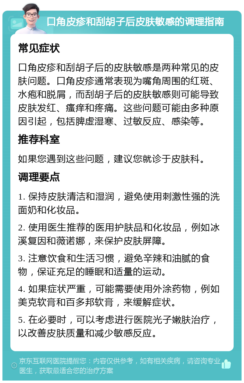 口角皮疹和刮胡子后皮肤敏感的调理指南 常见症状 口角皮疹和刮胡子后的皮肤敏感是两种常见的皮肤问题。口角皮疹通常表现为嘴角周围的红斑、水疱和脱屑，而刮胡子后的皮肤敏感则可能导致皮肤发红、瘙痒和疼痛。这些问题可能由多种原因引起，包括脾虚湿寒、过敏反应、感染等。 推荐科室 如果您遇到这些问题，建议您就诊于皮肤科。 调理要点 1. 保持皮肤清洁和湿润，避免使用刺激性强的洗面奶和化妆品。 2. 使用医生推荐的医用护肤品和化妆品，例如冰溪复因和薇诺娜，来保护皮肤屏障。 3. 注意饮食和生活习惯，避免辛辣和油腻的食物，保证充足的睡眠和适量的运动。 4. 如果症状严重，可能需要使用外涂药物，例如美克软膏和百多邦软膏，来缓解症状。 5. 在必要时，可以考虑进行医院光子嫩肤治疗，以改善皮肤质量和减少敏感反应。