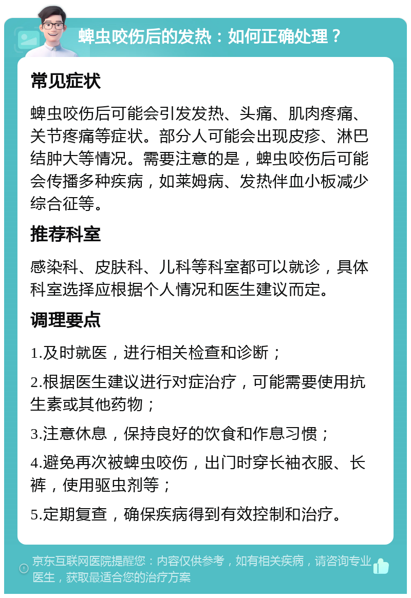 蜱虫咬伤后的发热：如何正确处理？ 常见症状 蜱虫咬伤后可能会引发发热、头痛、肌肉疼痛、关节疼痛等症状。部分人可能会出现皮疹、淋巴结肿大等情况。需要注意的是，蜱虫咬伤后可能会传播多种疾病，如莱姆病、发热伴血小板减少综合征等。 推荐科室 感染科、皮肤科、儿科等科室都可以就诊，具体科室选择应根据个人情况和医生建议而定。 调理要点 1.及时就医，进行相关检查和诊断； 2.根据医生建议进行对症治疗，可能需要使用抗生素或其他药物； 3.注意休息，保持良好的饮食和作息习惯； 4.避免再次被蜱虫咬伤，出门时穿长袖衣服、长裤，使用驱虫剂等； 5.定期复查，确保疾病得到有效控制和治疗。