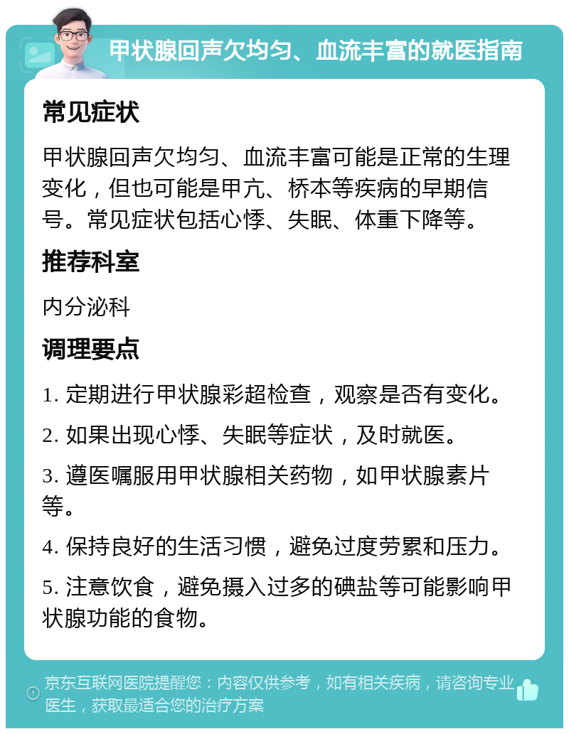 甲状腺回声欠均匀、血流丰富的就医指南 常见症状 甲状腺回声欠均匀、血流丰富可能是正常的生理变化，但也可能是甲亢、桥本等疾病的早期信号。常见症状包括心悸、失眠、体重下降等。 推荐科室 内分泌科 调理要点 1. 定期进行甲状腺彩超检查，观察是否有变化。 2. 如果出现心悸、失眠等症状，及时就医。 3. 遵医嘱服用甲状腺相关药物，如甲状腺素片等。 4. 保持良好的生活习惯，避免过度劳累和压力。 5. 注意饮食，避免摄入过多的碘盐等可能影响甲状腺功能的食物。