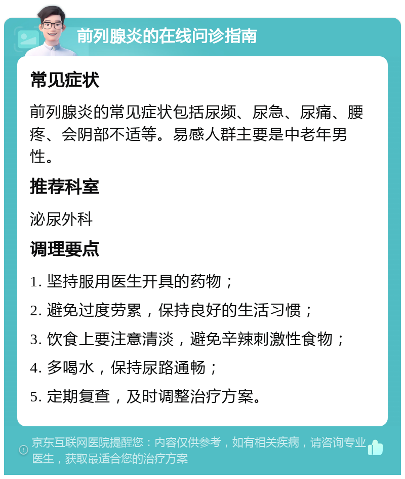 前列腺炎的在线问诊指南 常见症状 前列腺炎的常见症状包括尿频、尿急、尿痛、腰疼、会阴部不适等。易感人群主要是中老年男性。 推荐科室 泌尿外科 调理要点 1. 坚持服用医生开具的药物； 2. 避免过度劳累，保持良好的生活习惯； 3. 饮食上要注意清淡，避免辛辣刺激性食物； 4. 多喝水，保持尿路通畅； 5. 定期复查，及时调整治疗方案。