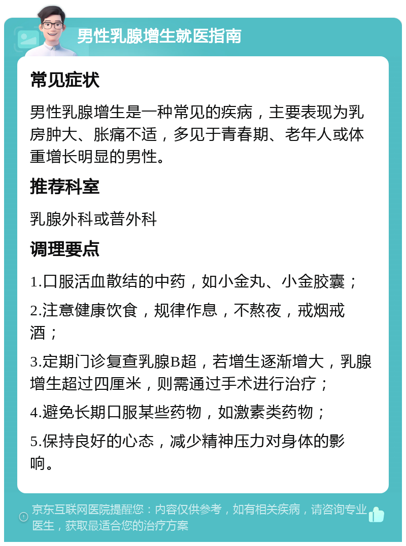 男性乳腺增生就医指南 常见症状 男性乳腺增生是一种常见的疾病，主要表现为乳房肿大、胀痛不适，多见于青春期、老年人或体重增长明显的男性。 推荐科室 乳腺外科或普外科 调理要点 1.口服活血散结的中药，如小金丸、小金胶囊； 2.注意健康饮食，规律作息，不熬夜，戒烟戒酒； 3.定期门诊复查乳腺B超，若增生逐渐增大，乳腺增生超过四厘米，则需通过手术进行治疗； 4.避免长期口服某些药物，如激素类药物； 5.保持良好的心态，减少精神压力对身体的影响。