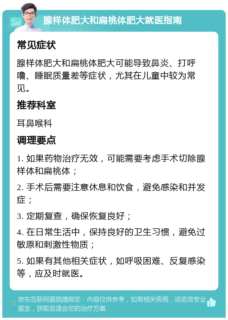 腺样体肥大和扁桃体肥大就医指南 常见症状 腺样体肥大和扁桃体肥大可能导致鼻炎、打呼噜、睡眠质量差等症状，尤其在儿童中较为常见。 推荐科室 耳鼻喉科 调理要点 1. 如果药物治疗无效，可能需要考虑手术切除腺样体和扁桃体； 2. 手术后需要注意休息和饮食，避免感染和并发症； 3. 定期复查，确保恢复良好； 4. 在日常生活中，保持良好的卫生习惯，避免过敏原和刺激性物质； 5. 如果有其他相关症状，如呼吸困难、反复感染等，应及时就医。