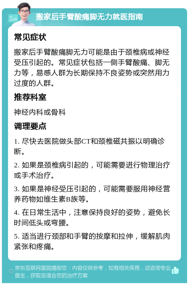 搬家后手臂酸痛脚无力就医指南 常见症状 搬家后手臂酸痛脚无力可能是由于颈椎病或神经受压引起的。常见症状包括一侧手臂酸痛、脚无力等，易感人群为长期保持不良姿势或突然用力过度的人群。 推荐科室 神经内科或骨科 调理要点 1. 尽快去医院做头部CT和颈椎磁共振以明确诊断。 2. 如果是颈椎病引起的，可能需要进行物理治疗或手术治疗。 3. 如果是神经受压引起的，可能需要服用神经营养药物如维生素B族等。 4. 在日常生活中，注意保持良好的姿势，避免长时间低头或弯腰。 5. 适当进行颈部和手臂的按摩和拉伸，缓解肌肉紧张和疼痛。