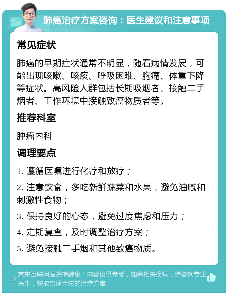 肺癌治疗方案咨询：医生建议和注意事项 常见症状 肺癌的早期症状通常不明显，随着病情发展，可能出现咳嗽、咳痰、呼吸困难、胸痛、体重下降等症状。高风险人群包括长期吸烟者、接触二手烟者、工作环境中接触致癌物质者等。 推荐科室 肿瘤内科 调理要点 1. 遵循医嘱进行化疗和放疗； 2. 注意饮食，多吃新鲜蔬菜和水果，避免油腻和刺激性食物； 3. 保持良好的心态，避免过度焦虑和压力； 4. 定期复查，及时调整治疗方案； 5. 避免接触二手烟和其他致癌物质。