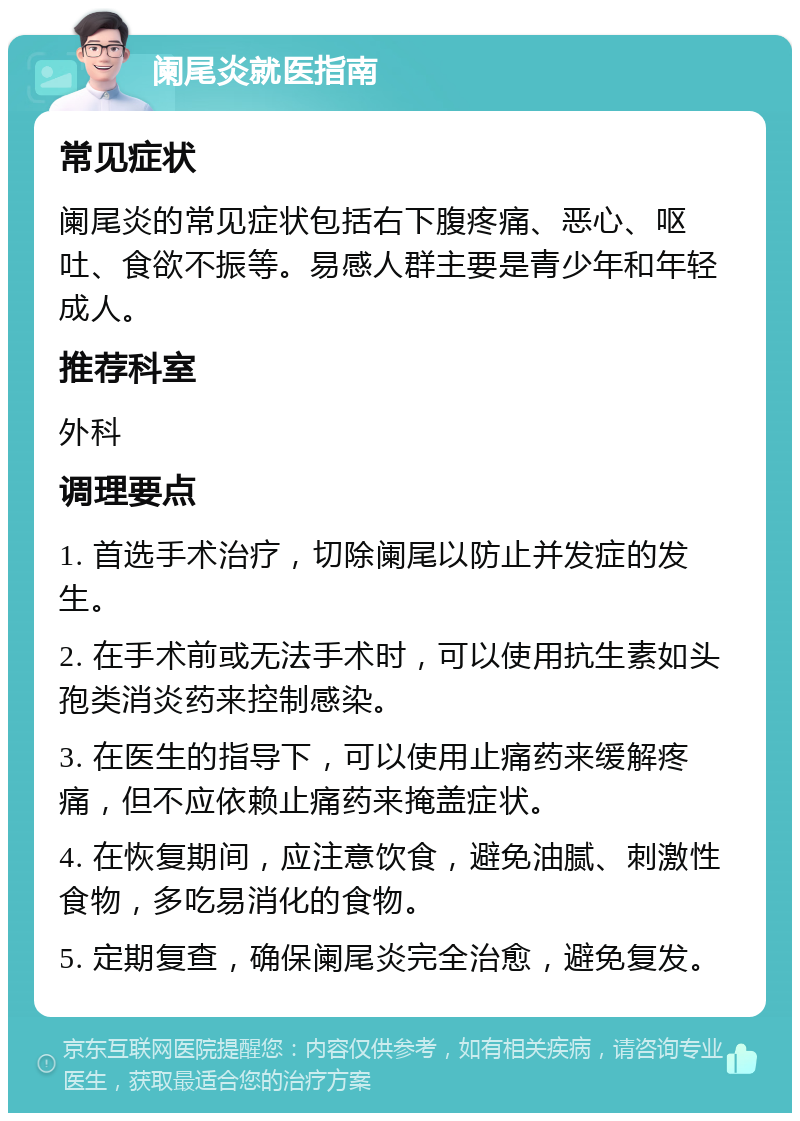 阑尾炎就医指南 常见症状 阑尾炎的常见症状包括右下腹疼痛、恶心、呕吐、食欲不振等。易感人群主要是青少年和年轻成人。 推荐科室 外科 调理要点 1. 首选手术治疗，切除阑尾以防止并发症的发生。 2. 在手术前或无法手术时，可以使用抗生素如头孢类消炎药来控制感染。 3. 在医生的指导下，可以使用止痛药来缓解疼痛，但不应依赖止痛药来掩盖症状。 4. 在恢复期间，应注意饮食，避免油腻、刺激性食物，多吃易消化的食物。 5. 定期复查，确保阑尾炎完全治愈，避免复发。