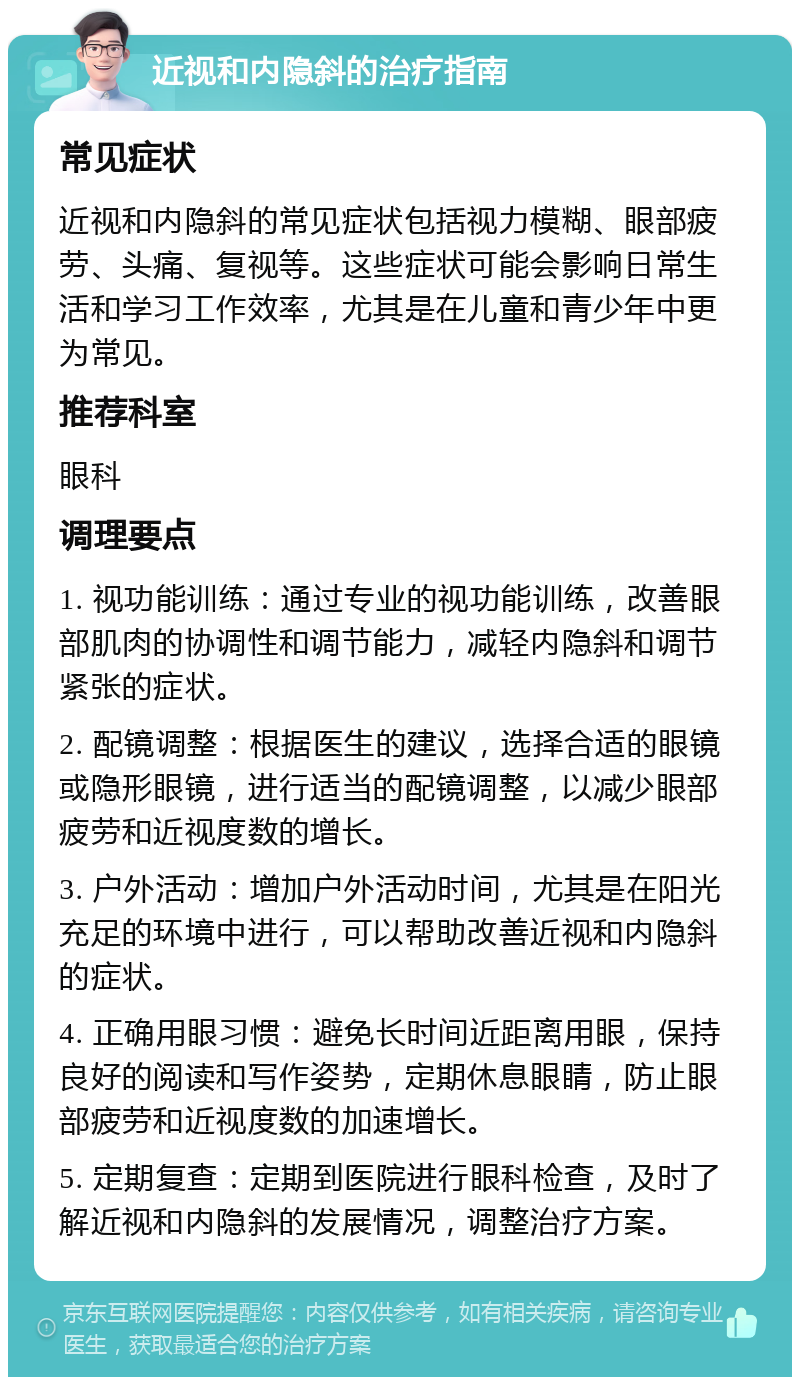 近视和内隐斜的治疗指南 常见症状 近视和内隐斜的常见症状包括视力模糊、眼部疲劳、头痛、复视等。这些症状可能会影响日常生活和学习工作效率，尤其是在儿童和青少年中更为常见。 推荐科室 眼科 调理要点 1. 视功能训练：通过专业的视功能训练，改善眼部肌肉的协调性和调节能力，减轻内隐斜和调节紧张的症状。 2. 配镜调整：根据医生的建议，选择合适的眼镜或隐形眼镜，进行适当的配镜调整，以减少眼部疲劳和近视度数的增长。 3. 户外活动：增加户外活动时间，尤其是在阳光充足的环境中进行，可以帮助改善近视和内隐斜的症状。 4. 正确用眼习惯：避免长时间近距离用眼，保持良好的阅读和写作姿势，定期休息眼睛，防止眼部疲劳和近视度数的加速增长。 5. 定期复查：定期到医院进行眼科检查，及时了解近视和内隐斜的发展情况，调整治疗方案。