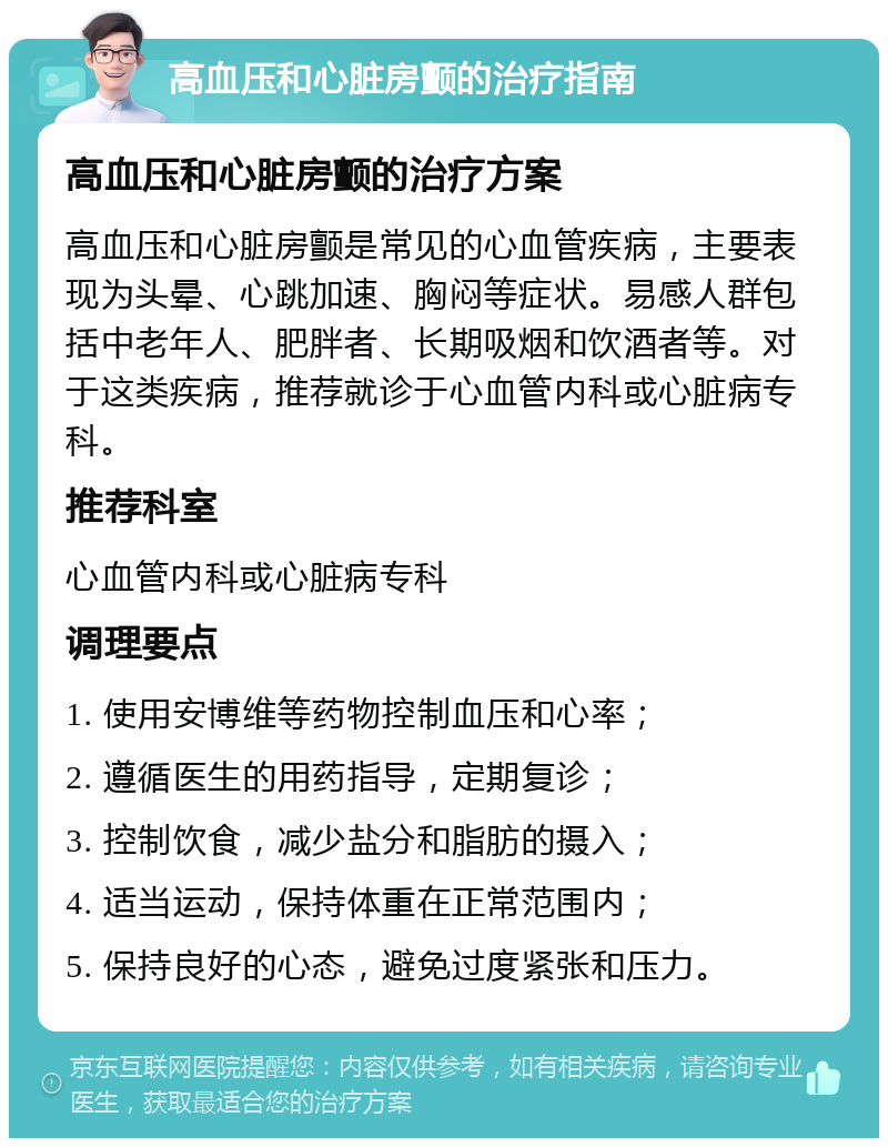 高血压和心脏房颤的治疗指南 高血压和心脏房颤的治疗方案 高血压和心脏房颤是常见的心血管疾病，主要表现为头晕、心跳加速、胸闷等症状。易感人群包括中老年人、肥胖者、长期吸烟和饮酒者等。对于这类疾病，推荐就诊于心血管内科或心脏病专科。 推荐科室 心血管内科或心脏病专科 调理要点 1. 使用安博维等药物控制血压和心率； 2. 遵循医生的用药指导，定期复诊； 3. 控制饮食，减少盐分和脂肪的摄入； 4. 适当运动，保持体重在正常范围内； 5. 保持良好的心态，避免过度紧张和压力。