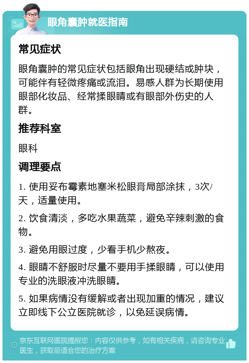 眼角囊肿就医指南 常见症状 眼角囊肿的常见症状包括眼角出现硬结或肿块，可能伴有轻微疼痛或流泪。易感人群为长期使用眼部化妆品、经常揉眼睛或有眼部外伤史的人群。 推荐科室 眼科 调理要点 1. 使用妥布霉素地塞米松眼膏局部涂抹，3次/天，适量使用。 2. 饮食清淡，多吃水果蔬菜，避免辛辣刺激的食物。 3. 避免用眼过度，少看手机少熬夜。 4. 眼睛不舒服时尽量不要用手揉眼睛，可以使用专业的洗眼液冲洗眼睛。 5. 如果病情没有缓解或者出现加重的情况，建议立即线下公立医院就诊，以免延误病情。