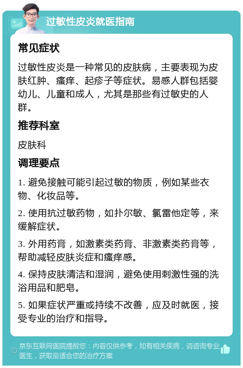 过敏性皮炎就医指南 常见症状 过敏性皮炎是一种常见的皮肤病，主要表现为皮肤红肿、瘙痒、起疹子等症状。易感人群包括婴幼儿、儿童和成人，尤其是那些有过敏史的人群。 推荐科室 皮肤科 调理要点 1. 避免接触可能引起过敏的物质，例如某些衣物、化妆品等。 2. 使用抗过敏药物，如扑尔敏、氯雷他定等，来缓解症状。 3. 外用药膏，如激素类药膏、非激素类药膏等，帮助减轻皮肤炎症和瘙痒感。 4. 保持皮肤清洁和湿润，避免使用刺激性强的洗浴用品和肥皂。 5. 如果症状严重或持续不改善，应及时就医，接受专业的治疗和指导。