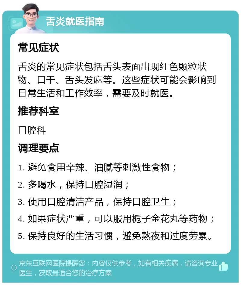 舌炎就医指南 常见症状 舌炎的常见症状包括舌头表面出现红色颗粒状物、口干、舌头发麻等。这些症状可能会影响到日常生活和工作效率，需要及时就医。 推荐科室 口腔科 调理要点 1. 避免食用辛辣、油腻等刺激性食物； 2. 多喝水，保持口腔湿润； 3. 使用口腔清洁产品，保持口腔卫生； 4. 如果症状严重，可以服用栀子金花丸等药物； 5. 保持良好的生活习惯，避免熬夜和过度劳累。