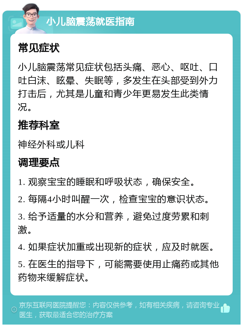 小儿脑震荡就医指南 常见症状 小儿脑震荡常见症状包括头痛、恶心、呕吐、口吐白沫、眩晕、失眠等，多发生在头部受到外力打击后，尤其是儿童和青少年更易发生此类情况。 推荐科室 神经外科或儿科 调理要点 1. 观察宝宝的睡眠和呼吸状态，确保安全。 2. 每隔4小时叫醒一次，检查宝宝的意识状态。 3. 给予适量的水分和营养，避免过度劳累和刺激。 4. 如果症状加重或出现新的症状，应及时就医。 5. 在医生的指导下，可能需要使用止痛药或其他药物来缓解症状。