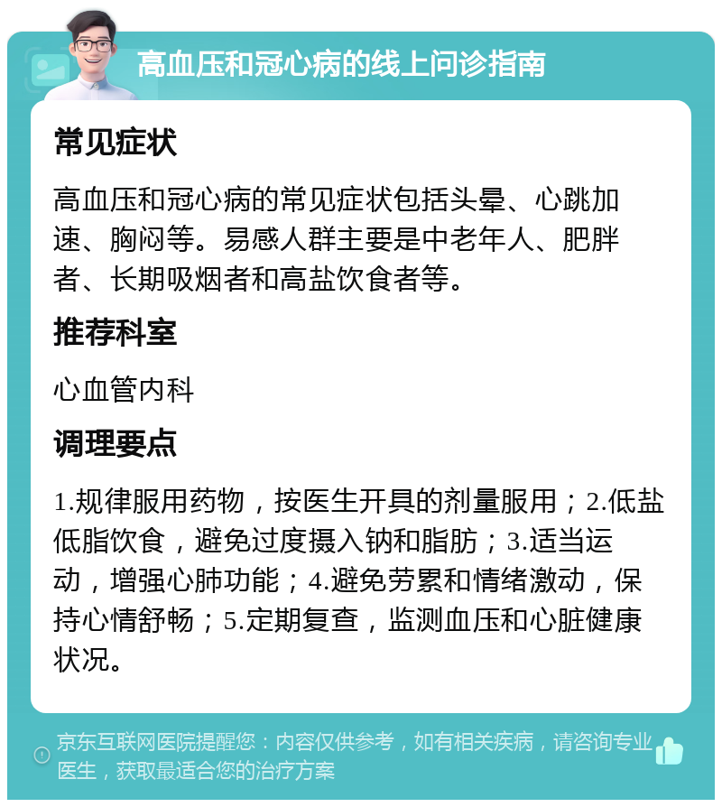 高血压和冠心病的线上问诊指南 常见症状 高血压和冠心病的常见症状包括头晕、心跳加速、胸闷等。易感人群主要是中老年人、肥胖者、长期吸烟者和高盐饮食者等。 推荐科室 心血管内科 调理要点 1.规律服用药物，按医生开具的剂量服用；2.低盐低脂饮食，避免过度摄入钠和脂肪；3.适当运动，增强心肺功能；4.避免劳累和情绪激动，保持心情舒畅；5.定期复查，监测血压和心脏健康状况。