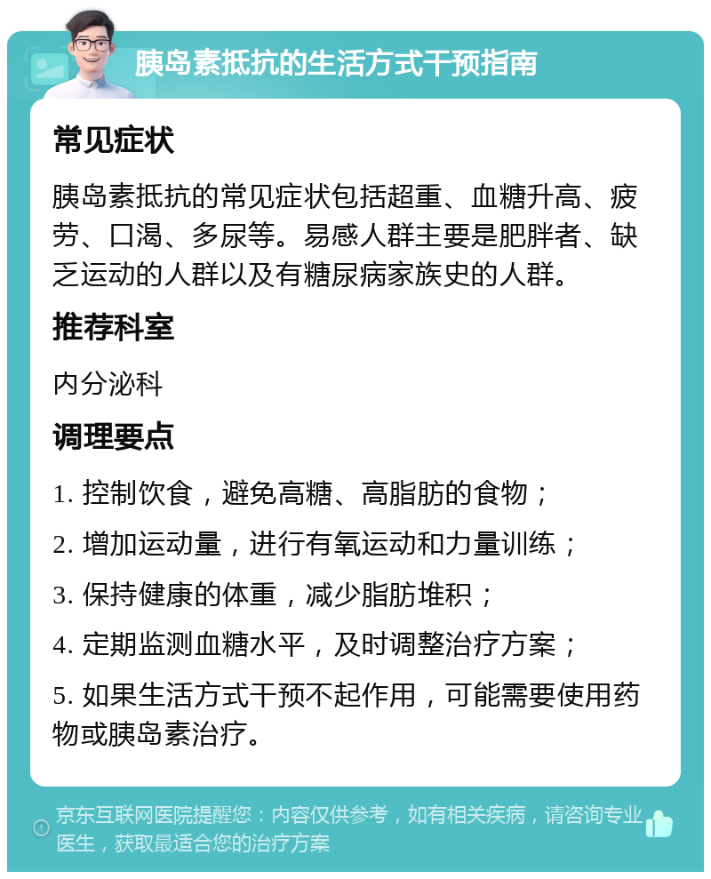 胰岛素抵抗的生活方式干预指南 常见症状 胰岛素抵抗的常见症状包括超重、血糖升高、疲劳、口渴、多尿等。易感人群主要是肥胖者、缺乏运动的人群以及有糖尿病家族史的人群。 推荐科室 内分泌科 调理要点 1. 控制饮食，避免高糖、高脂肪的食物； 2. 增加运动量，进行有氧运动和力量训练； 3. 保持健康的体重，减少脂肪堆积； 4. 定期监测血糖水平，及时调整治疗方案； 5. 如果生活方式干预不起作用，可能需要使用药物或胰岛素治疗。