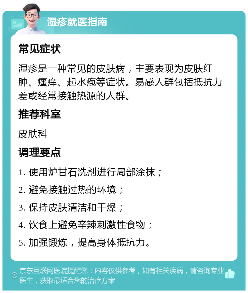 湿疹就医指南 常见症状 湿疹是一种常见的皮肤病，主要表现为皮肤红肿、瘙痒、起水疱等症状。易感人群包括抵抗力差或经常接触热源的人群。 推荐科室 皮肤科 调理要点 1. 使用炉甘石洗剂进行局部涂抹； 2. 避免接触过热的环境； 3. 保持皮肤清洁和干燥； 4. 饮食上避免辛辣刺激性食物； 5. 加强锻炼，提高身体抵抗力。