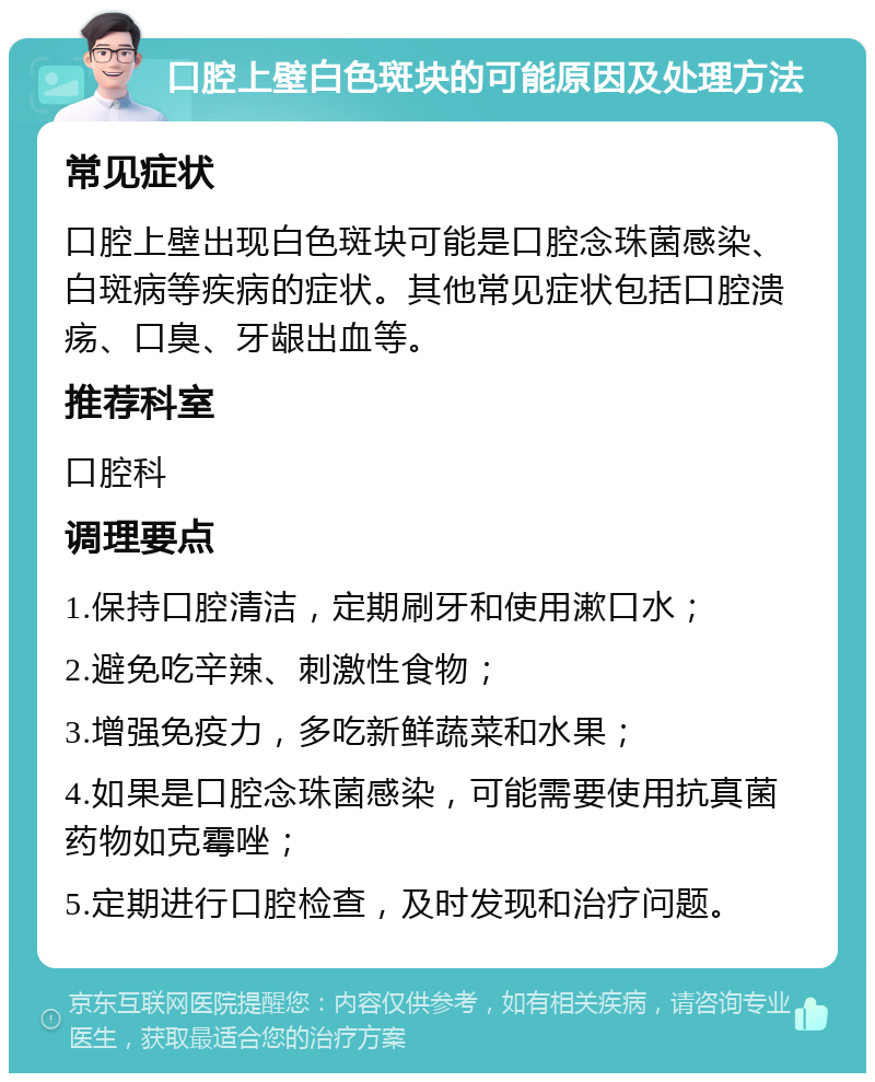 口腔上壁白色斑块的可能原因及处理方法 常见症状 口腔上壁出现白色斑块可能是口腔念珠菌感染、白斑病等疾病的症状。其他常见症状包括口腔溃疡、口臭、牙龈出血等。 推荐科室 口腔科 调理要点 1.保持口腔清洁，定期刷牙和使用漱口水； 2.避免吃辛辣、刺激性食物； 3.增强免疫力，多吃新鲜蔬菜和水果； 4.如果是口腔念珠菌感染，可能需要使用抗真菌药物如克霉唑； 5.定期进行口腔检查，及时发现和治疗问题。