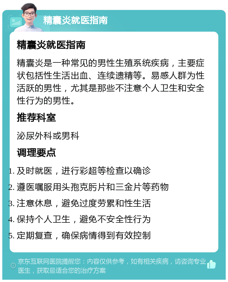 精囊炎就医指南 精囊炎就医指南 精囊炎是一种常见的男性生殖系统疾病，主要症状包括性生活出血、连续遗精等。易感人群为性活跃的男性，尤其是那些不注意个人卫生和安全性行为的男性。 推荐科室 泌尿外科或男科 调理要点 及时就医，进行彩超等检查以确诊 遵医嘱服用头孢克肟片和三金片等药物 注意休息，避免过度劳累和性生活 保持个人卫生，避免不安全性行为 定期复查，确保病情得到有效控制