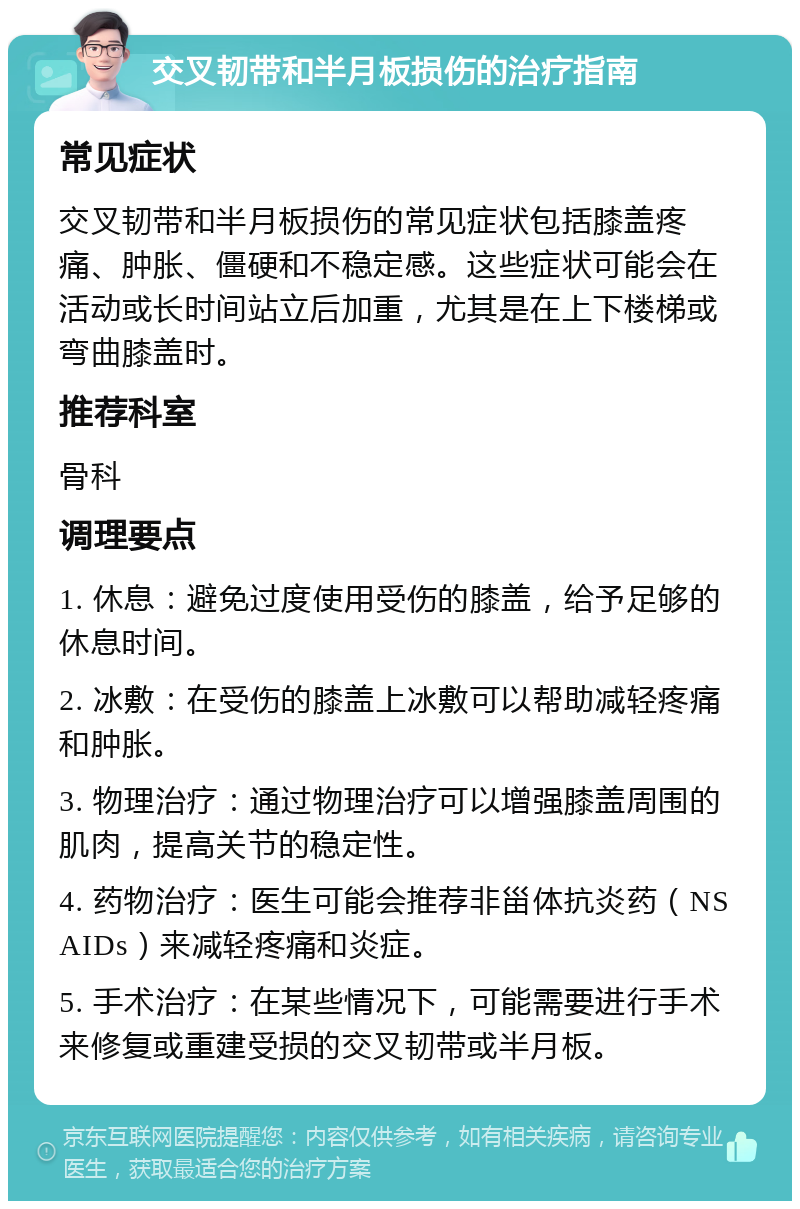 交叉韧带和半月板损伤的治疗指南 常见症状 交叉韧带和半月板损伤的常见症状包括膝盖疼痛、肿胀、僵硬和不稳定感。这些症状可能会在活动或长时间站立后加重，尤其是在上下楼梯或弯曲膝盖时。 推荐科室 骨科 调理要点 1. 休息：避免过度使用受伤的膝盖，给予足够的休息时间。 2. 冰敷：在受伤的膝盖上冰敷可以帮助减轻疼痛和肿胀。 3. 物理治疗：通过物理治疗可以增强膝盖周围的肌肉，提高关节的稳定性。 4. 药物治疗：医生可能会推荐非甾体抗炎药（NSAIDs）来减轻疼痛和炎症。 5. 手术治疗：在某些情况下，可能需要进行手术来修复或重建受损的交叉韧带或半月板。