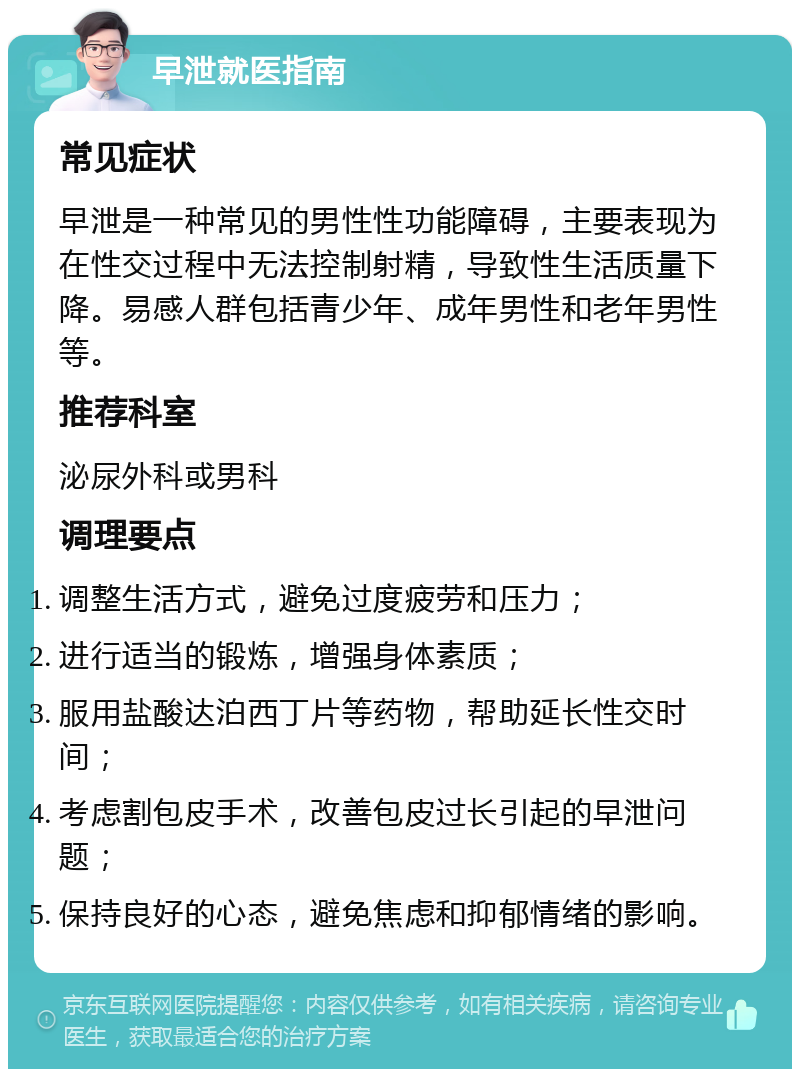 早泄就医指南 常见症状 早泄是一种常见的男性性功能障碍，主要表现为在性交过程中无法控制射精，导致性生活质量下降。易感人群包括青少年、成年男性和老年男性等。 推荐科室 泌尿外科或男科 调理要点 调整生活方式，避免过度疲劳和压力； 进行适当的锻炼，增强身体素质； 服用盐酸达泊西丁片等药物，帮助延长性交时间； 考虑割包皮手术，改善包皮过长引起的早泄问题； 保持良好的心态，避免焦虑和抑郁情绪的影响。