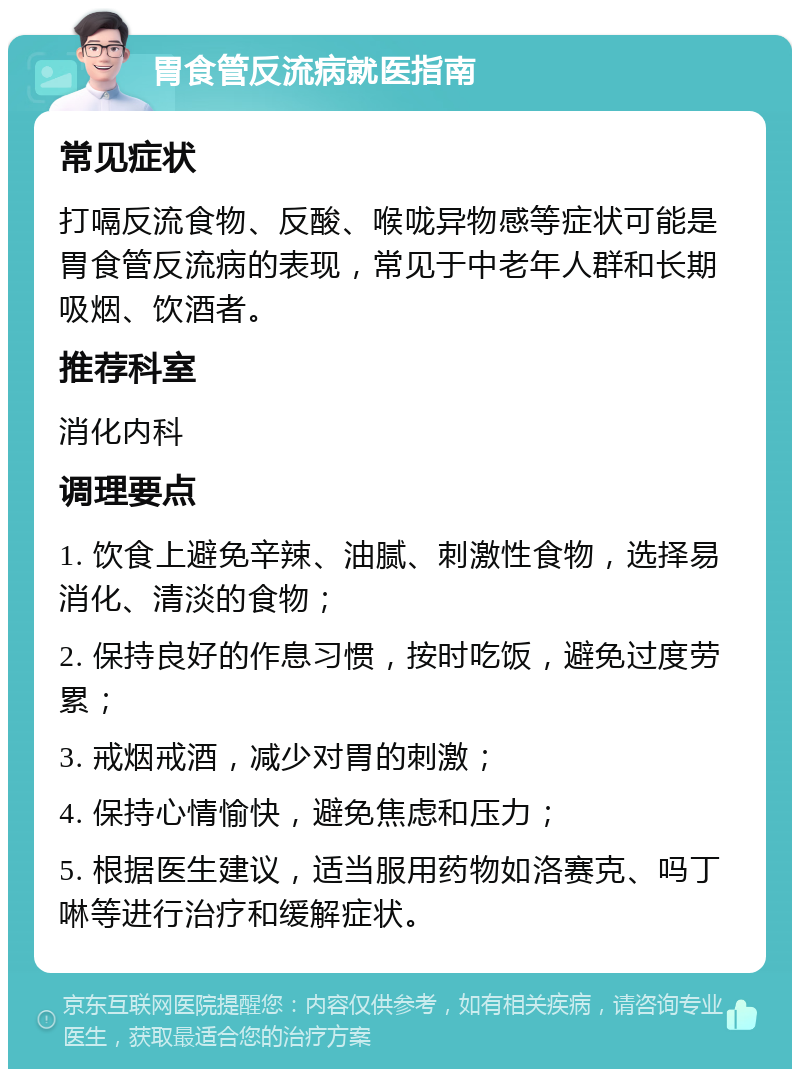 胃食管反流病就医指南 常见症状 打嗝反流食物、反酸、喉咙异物感等症状可能是胃食管反流病的表现，常见于中老年人群和长期吸烟、饮酒者。 推荐科室 消化内科 调理要点 1. 饮食上避免辛辣、油腻、刺激性食物，选择易消化、清淡的食物； 2. 保持良好的作息习惯，按时吃饭，避免过度劳累； 3. 戒烟戒酒，减少对胃的刺激； 4. 保持心情愉快，避免焦虑和压力； 5. 根据医生建议，适当服用药物如洛赛克、吗丁啉等进行治疗和缓解症状。