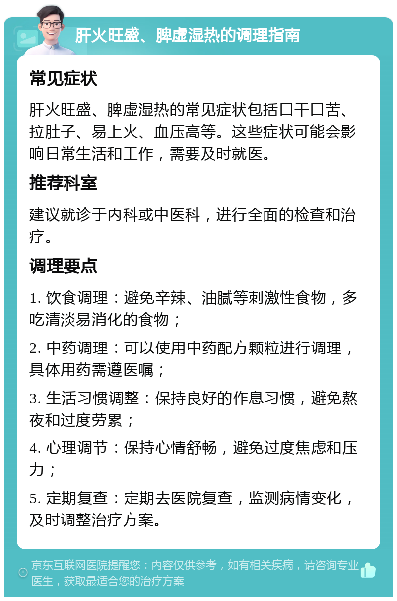 肝火旺盛、脾虚湿热的调理指南 常见症状 肝火旺盛、脾虚湿热的常见症状包括口干口苦、拉肚子、易上火、血压高等。这些症状可能会影响日常生活和工作，需要及时就医。 推荐科室 建议就诊于内科或中医科，进行全面的检查和治疗。 调理要点 1. 饮食调理：避免辛辣、油腻等刺激性食物，多吃清淡易消化的食物； 2. 中药调理：可以使用中药配方颗粒进行调理，具体用药需遵医嘱； 3. 生活习惯调整：保持良好的作息习惯，避免熬夜和过度劳累； 4. 心理调节：保持心情舒畅，避免过度焦虑和压力； 5. 定期复查：定期去医院复查，监测病情变化，及时调整治疗方案。