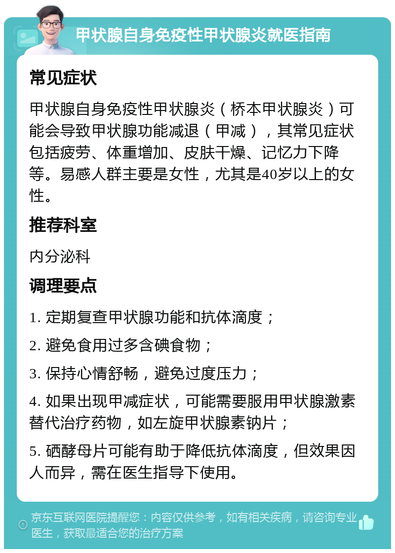 甲状腺自身免疫性甲状腺炎就医指南 常见症状 甲状腺自身免疫性甲状腺炎（桥本甲状腺炎）可能会导致甲状腺功能减退（甲减），其常见症状包括疲劳、体重增加、皮肤干燥、记忆力下降等。易感人群主要是女性，尤其是40岁以上的女性。 推荐科室 内分泌科 调理要点 1. 定期复查甲状腺功能和抗体滴度； 2. 避免食用过多含碘食物； 3. 保持心情舒畅，避免过度压力； 4. 如果出现甲减症状，可能需要服用甲状腺激素替代治疗药物，如左旋甲状腺素钠片； 5. 硒酵母片可能有助于降低抗体滴度，但效果因人而异，需在医生指导下使用。