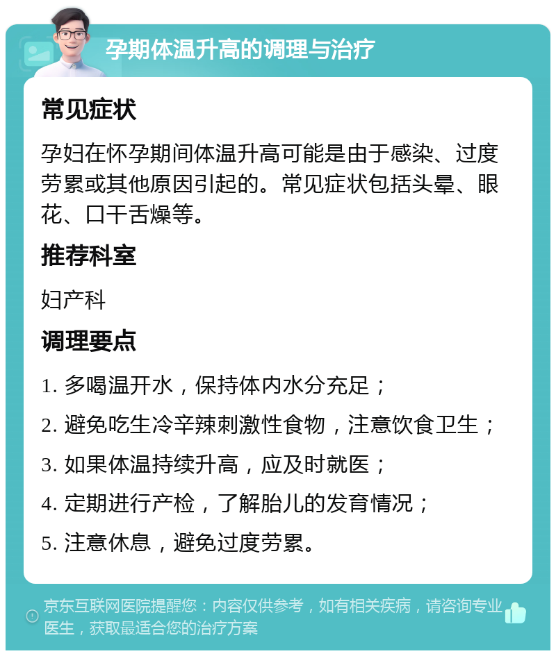 孕期体温升高的调理与治疗 常见症状 孕妇在怀孕期间体温升高可能是由于感染、过度劳累或其他原因引起的。常见症状包括头晕、眼花、口干舌燥等。 推荐科室 妇产科 调理要点 1. 多喝温开水，保持体内水分充足； 2. 避免吃生冷辛辣刺激性食物，注意饮食卫生； 3. 如果体温持续升高，应及时就医； 4. 定期进行产检，了解胎儿的发育情况； 5. 注意休息，避免过度劳累。