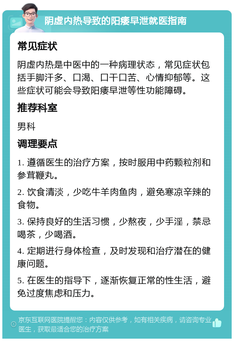 阴虚内热导致的阳痿早泄就医指南 常见症状 阴虚内热是中医中的一种病理状态，常见症状包括手脚汗多、口渴、口干口苦、心情抑郁等。这些症状可能会导致阳痿早泄等性功能障碍。 推荐科室 男科 调理要点 1. 遵循医生的治疗方案，按时服用中药颗粒剂和参茸鞭丸。 2. 饮食清淡，少吃牛羊肉鱼肉，避免寒凉辛辣的食物。 3. 保持良好的生活习惯，少熬夜，少手淫，禁忌喝茶，少喝酒。 4. 定期进行身体检查，及时发现和治疗潜在的健康问题。 5. 在医生的指导下，逐渐恢复正常的性生活，避免过度焦虑和压力。