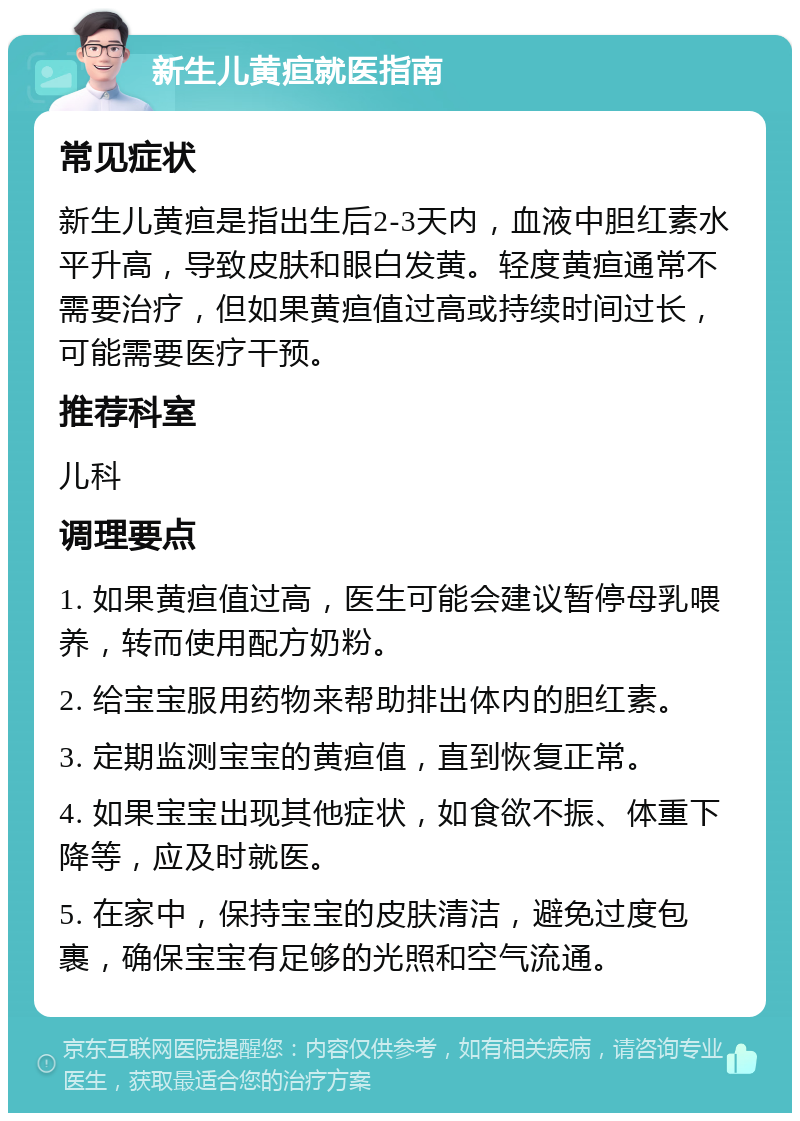 新生儿黄疸就医指南 常见症状 新生儿黄疸是指出生后2-3天内，血液中胆红素水平升高，导致皮肤和眼白发黄。轻度黄疸通常不需要治疗，但如果黄疸值过高或持续时间过长，可能需要医疗干预。 推荐科室 儿科 调理要点 1. 如果黄疸值过高，医生可能会建议暂停母乳喂养，转而使用配方奶粉。 2. 给宝宝服用药物来帮助排出体内的胆红素。 3. 定期监测宝宝的黄疸值，直到恢复正常。 4. 如果宝宝出现其他症状，如食欲不振、体重下降等，应及时就医。 5. 在家中，保持宝宝的皮肤清洁，避免过度包裹，确保宝宝有足够的光照和空气流通。