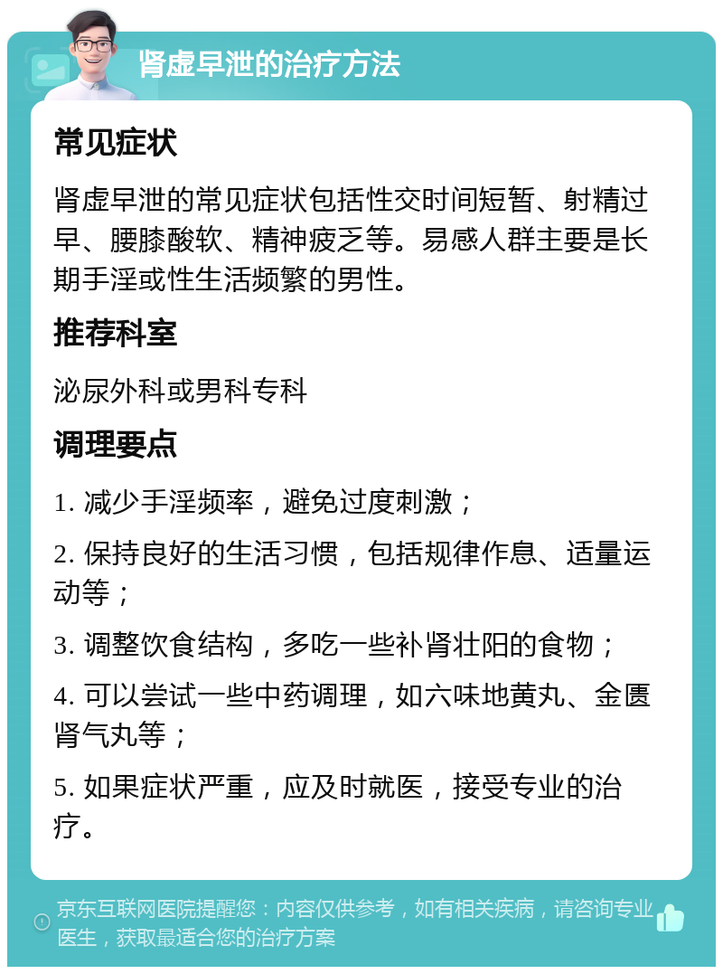 肾虚早泄的治疗方法 常见症状 肾虚早泄的常见症状包括性交时间短暂、射精过早、腰膝酸软、精神疲乏等。易感人群主要是长期手淫或性生活频繁的男性。 推荐科室 泌尿外科或男科专科 调理要点 1. 减少手淫频率，避免过度刺激； 2. 保持良好的生活习惯，包括规律作息、适量运动等； 3. 调整饮食结构，多吃一些补肾壮阳的食物； 4. 可以尝试一些中药调理，如六味地黄丸、金匮肾气丸等； 5. 如果症状严重，应及时就医，接受专业的治疗。