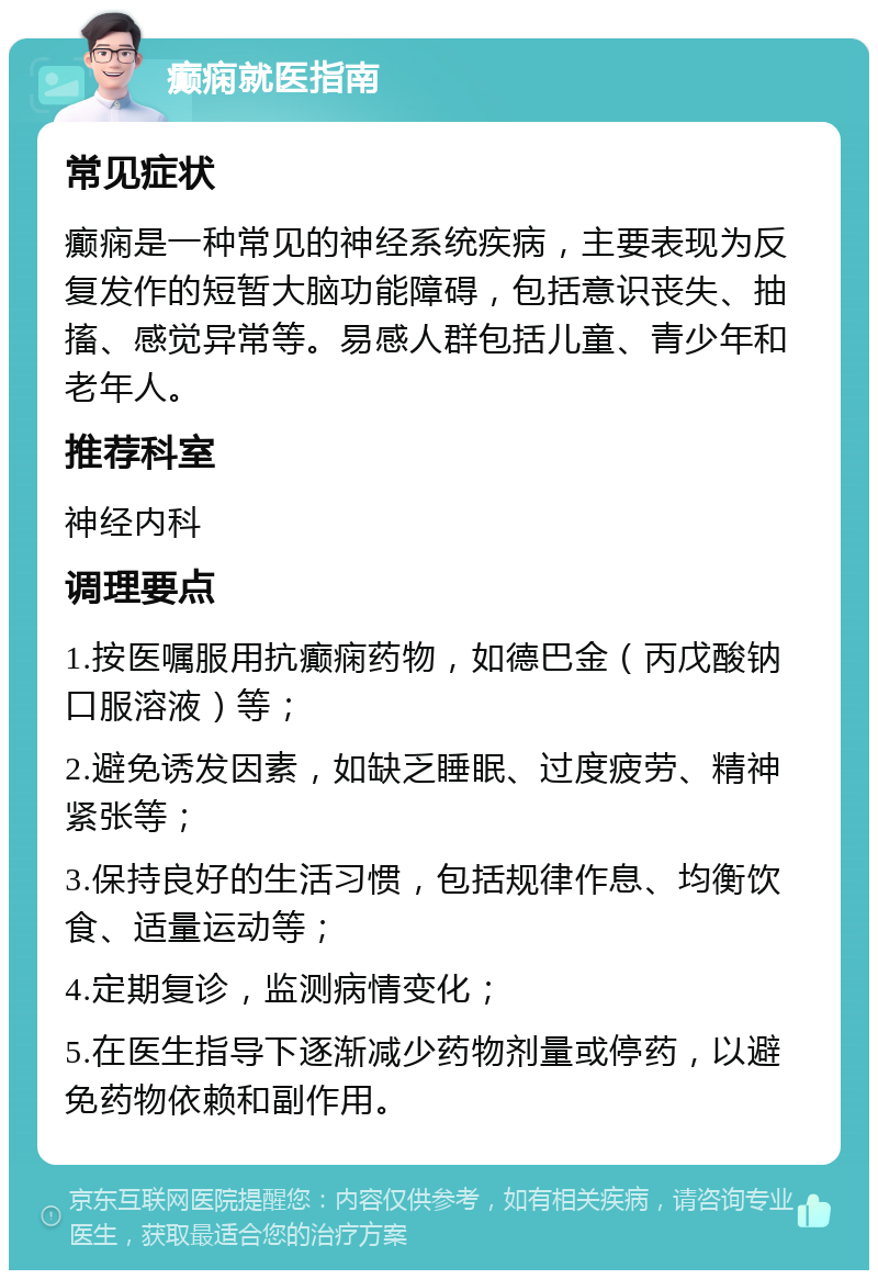 癫痫就医指南 常见症状 癫痫是一种常见的神经系统疾病，主要表现为反复发作的短暂大脑功能障碍，包括意识丧失、抽搐、感觉异常等。易感人群包括儿童、青少年和老年人。 推荐科室 神经内科 调理要点 1.按医嘱服用抗癫痫药物，如德巴金（丙戊酸钠口服溶液）等； 2.避免诱发因素，如缺乏睡眠、过度疲劳、精神紧张等； 3.保持良好的生活习惯，包括规律作息、均衡饮食、适量运动等； 4.定期复诊，监测病情变化； 5.在医生指导下逐渐减少药物剂量或停药，以避免药物依赖和副作用。