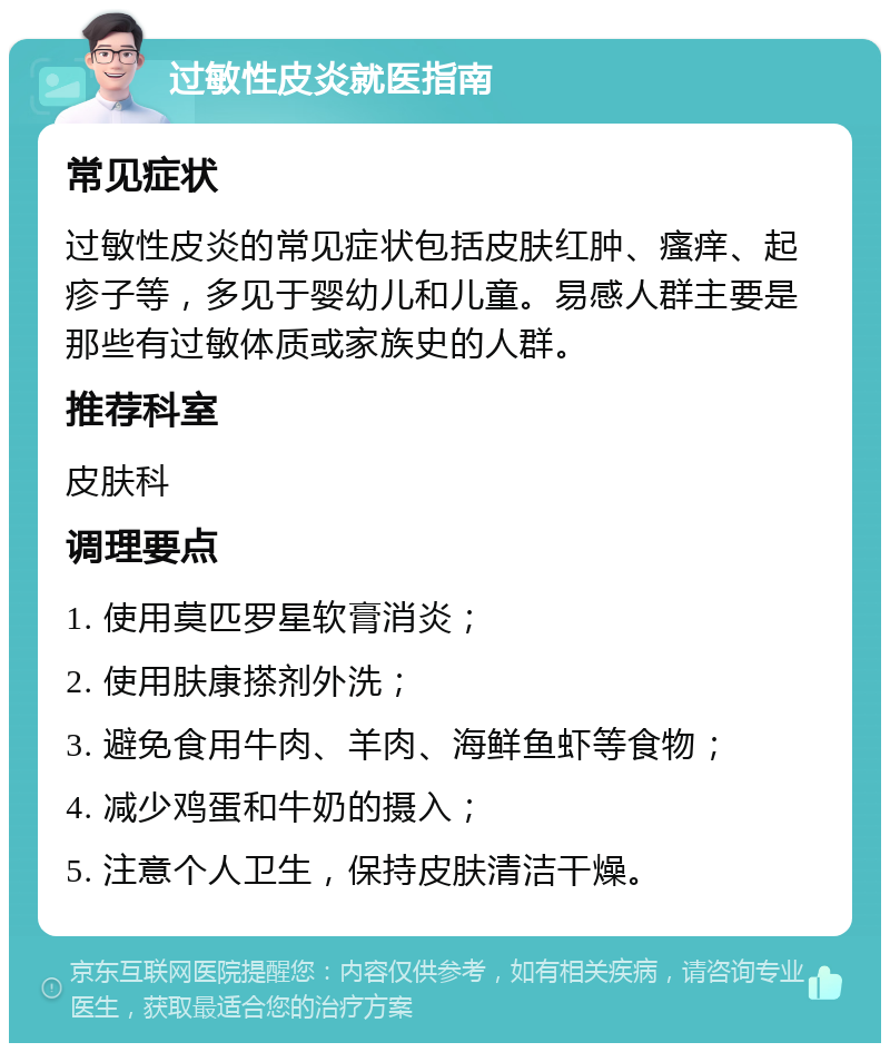 过敏性皮炎就医指南 常见症状 过敏性皮炎的常见症状包括皮肤红肿、瘙痒、起疹子等，多见于婴幼儿和儿童。易感人群主要是那些有过敏体质或家族史的人群。 推荐科室 皮肤科 调理要点 1. 使用莫匹罗星软膏消炎； 2. 使用肤康搽剂外洗； 3. 避免食用牛肉、羊肉、海鲜鱼虾等食物； 4. 减少鸡蛋和牛奶的摄入； 5. 注意个人卫生，保持皮肤清洁干燥。