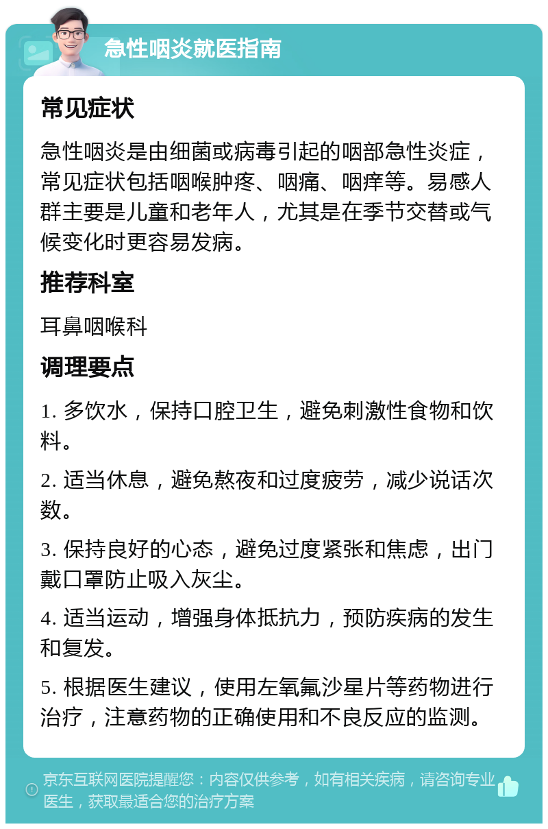 急性咽炎就医指南 常见症状 急性咽炎是由细菌或病毒引起的咽部急性炎症，常见症状包括咽喉肿疼、咽痛、咽痒等。易感人群主要是儿童和老年人，尤其是在季节交替或气候变化时更容易发病。 推荐科室 耳鼻咽喉科 调理要点 1. 多饮水，保持口腔卫生，避免刺激性食物和饮料。 2. 适当休息，避免熬夜和过度疲劳，减少说话次数。 3. 保持良好的心态，避免过度紧张和焦虑，出门戴口罩防止吸入灰尘。 4. 适当运动，增强身体抵抗力，预防疾病的发生和复发。 5. 根据医生建议，使用左氧氟沙星片等药物进行治疗，注意药物的正确使用和不良反应的监测。