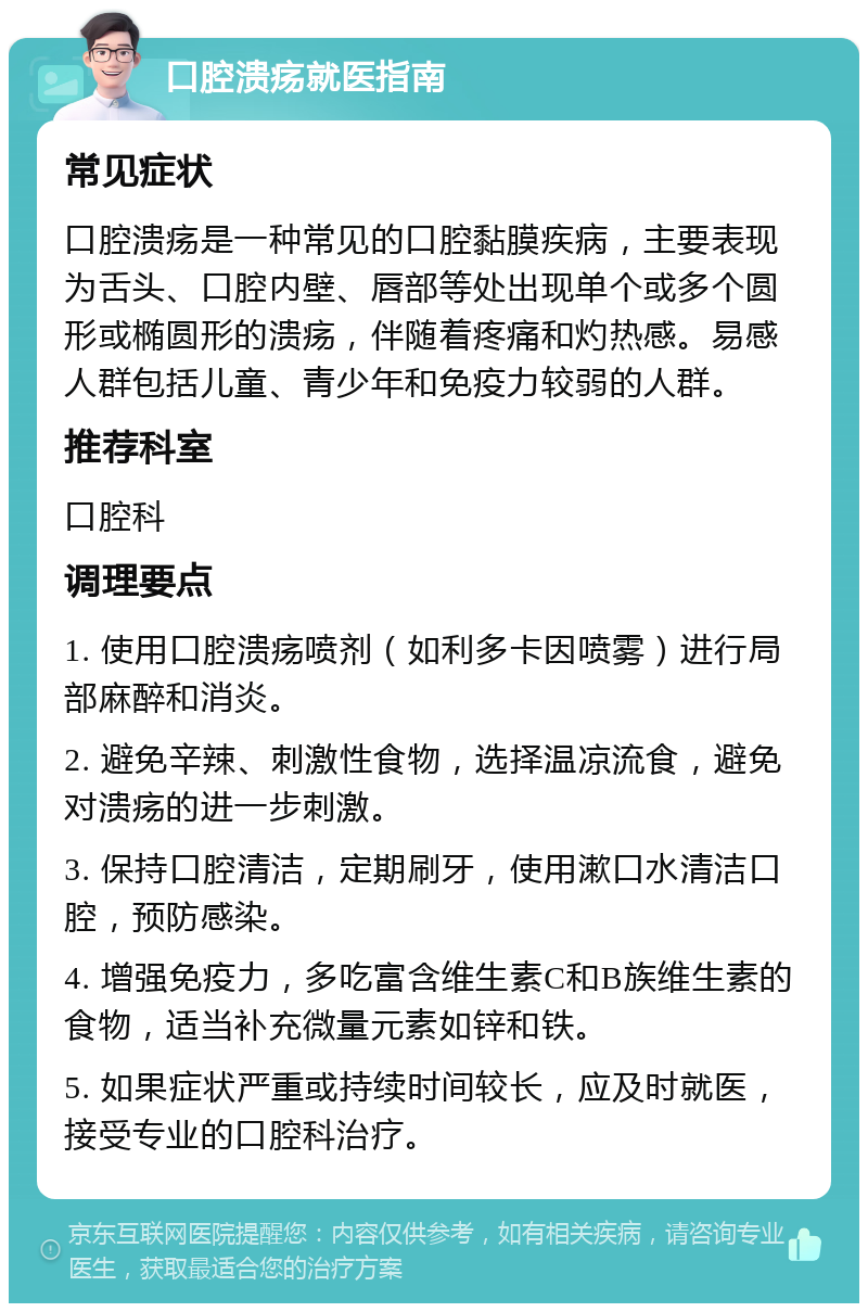 口腔溃疡就医指南 常见症状 口腔溃疡是一种常见的口腔黏膜疾病，主要表现为舌头、口腔内壁、唇部等处出现单个或多个圆形或椭圆形的溃疡，伴随着疼痛和灼热感。易感人群包括儿童、青少年和免疫力较弱的人群。 推荐科室 口腔科 调理要点 1. 使用口腔溃疡喷剂（如利多卡因喷雾）进行局部麻醉和消炎。 2. 避免辛辣、刺激性食物，选择温凉流食，避免对溃疡的进一步刺激。 3. 保持口腔清洁，定期刷牙，使用漱口水清洁口腔，预防感染。 4. 增强免疫力，多吃富含维生素C和B族维生素的食物，适当补充微量元素如锌和铁。 5. 如果症状严重或持续时间较长，应及时就医，接受专业的口腔科治疗。