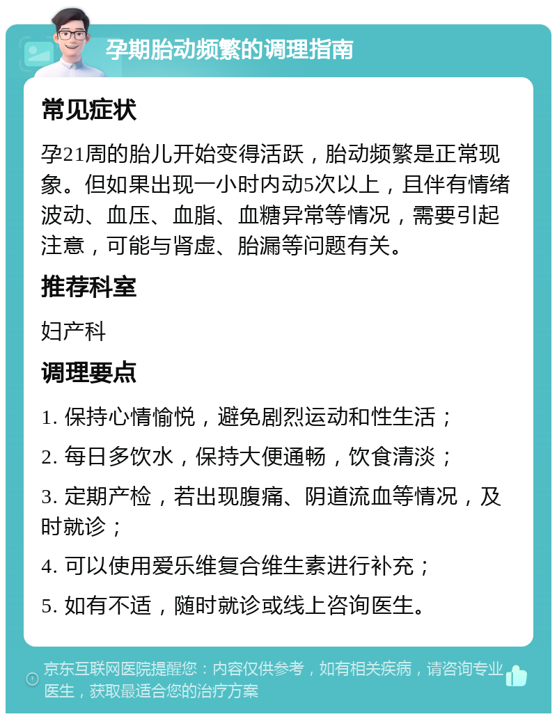 孕期胎动频繁的调理指南 常见症状 孕21周的胎儿开始变得活跃，胎动频繁是正常现象。但如果出现一小时内动5次以上，且伴有情绪波动、血压、血脂、血糖异常等情况，需要引起注意，可能与肾虚、胎漏等问题有关。 推荐科室 妇产科 调理要点 1. 保持心情愉悦，避免剧烈运动和性生活； 2. 每日多饮水，保持大便通畅，饮食清淡； 3. 定期产检，若出现腹痛、阴道流血等情况，及时就诊； 4. 可以使用爱乐维复合维生素进行补充； 5. 如有不适，随时就诊或线上咨询医生。